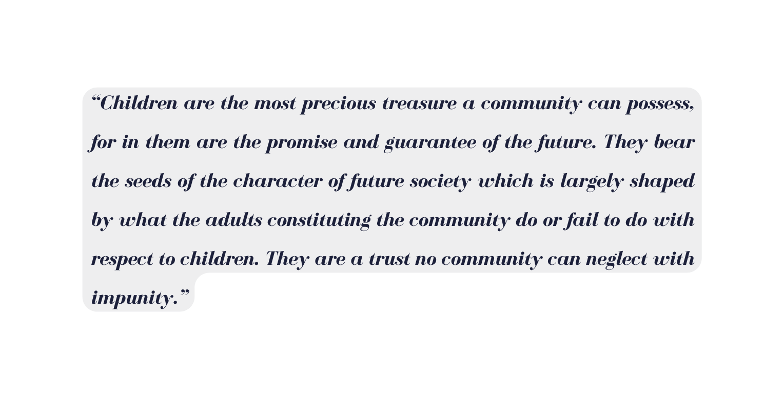 Children are the most precious treasure a community can possess for in them are the promise and guarantee of the future They bear the seeds of the character of future society which is largely shaped by what the adults constituting the community do or fail to do with respect to children They are a trust no community can neglect with impunity